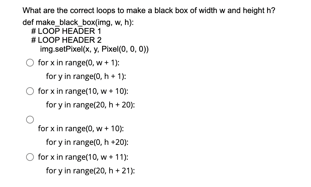 What are the correct loops to make a black box of width w and height h?
def make_black_box(img, w, h):
# LOOP HEADER 1
# LOOP HEADER 2
img.setPixel(x, y, Pixel(0, 0, 0))
for x in range(0, w + 1):
for y in range(0, h + 1):
for x in range(10, w + 10):
for y in range(20, h + 20):
for x in range(0, w + 10):
for y in range(0, h +20):
for x in range(10, w + 11):
for y in range(20, h + 21):
