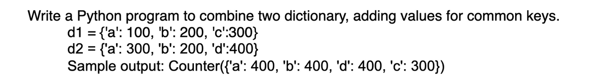 Write a Python program to combine two dictionary, adding values for common keys.
d1 = {'a': 100, 'b': 200, 'c':300}
d2 = {'a': 300, 'b': 200, 'd':400}
Sample output: Counter({'a': 400, 'b': 400, 'd': 400, 'c': 300})
