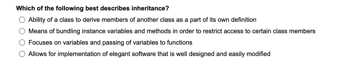 Which of the following best describes inheritance?
Ability of a class to derive members of another class as a part of its own definition
Means of bundling instance variables and methods in order to restrict access to certain class members
Focuses on variables and passing of variables to functions
Allows for implementation of elegant software that is well designed and easily modified
