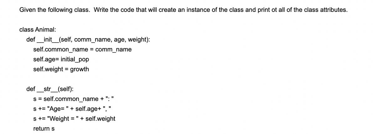 Given the following class. Write the code that will create an instance of the class and print ot all of the class attributes.
class Animal:
def_init_(self, comm_name, age, weight):
self.common_name = comm_name
self.age= initial_pop
self.weight = growth
_str_(self):
s = self.common_name + ": "
s += "Age=" + self.age+ ",
def
%3D
s += "Weight = "+ self.weight
return s
