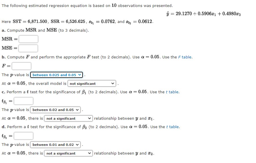 The following estimated regression equation is based on 10 observations was presented.
ŷ = 29.1270 + 0.5906x1 + 0.4980x2
Here SST = 6,871.500, SSR = 6,526.625 , si, = 0.0762, and Si, = 0.0612.
a. Compute MSR and MSE (to 3 decimals).
MSR
MSE =
b. Compute F and perform the appropriate F test (to 2 decimals). Use a = 0.05. Use the F table.
F
The p-value is between 0.025 and 0.05
At a = 0.05, the overall model is not significant
c. Perform at test for the significance of B1 (to 2 decimals). Use a =
0.05. Use the t table.
The p-value is between 0.02 and 0.05 v
At a = 0.05, there is not a significant
relationship between y and 01.
d. Perform a t test for the significance of B2 (to 2 decimals). Use a =
0.05. Use the t table.
The p-value is between 0.01 and 0.02 v
At a =
0.05, there is not a significant
v relationship between y and x2.

