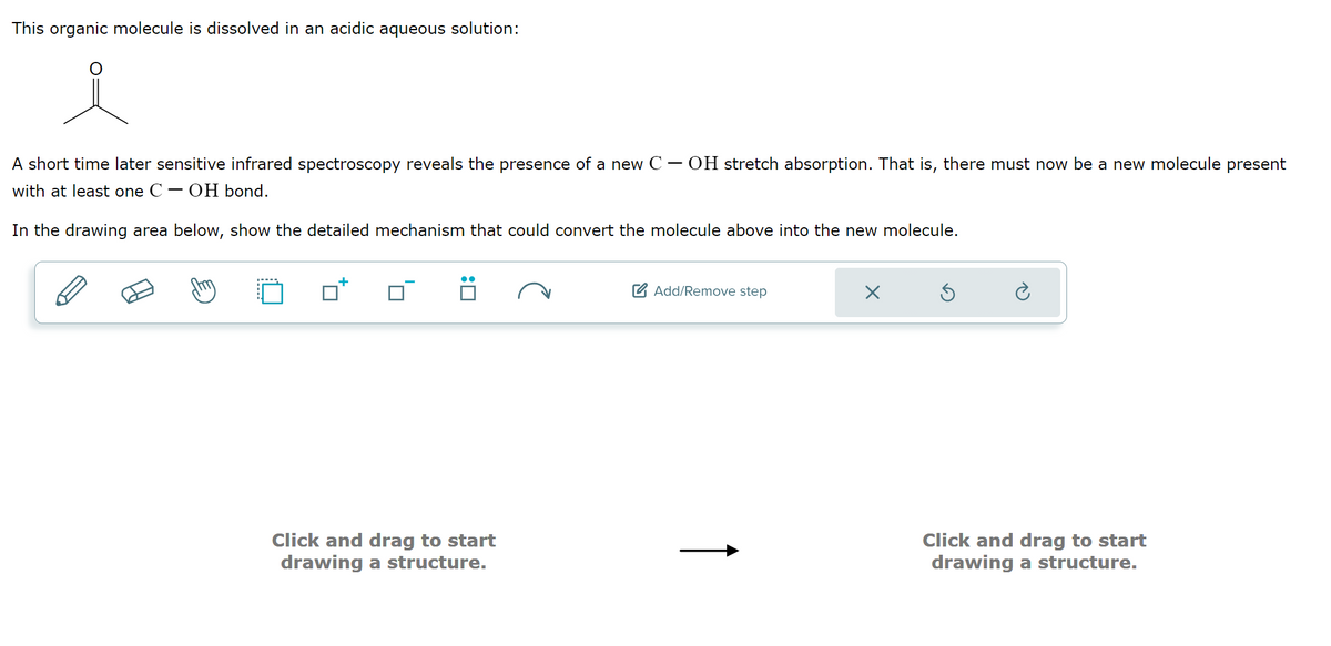 This organic molecule is dissolved in an acidic aqueous solution:
i
A short time later sensitive infrared spectroscopy reveals the presence of a new C.
with at least one C - OH bond.
-
OH stretch absorption. That is, there must now be a new molecule present
In the drawing area below, show the detailed mechanism that could convert the molecule above into the new molecule.
:
Click and drag to start
drawing a structure.
Add/Remove step
Click and drag to start
drawing a structure.