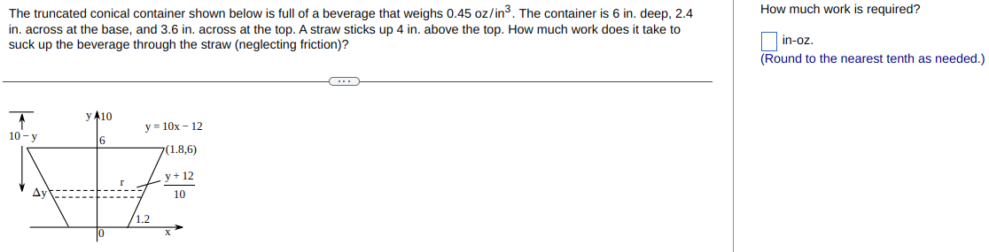 The truncated conical container shown below is full of a beverage that weighs 0.45 oz/in³. The container is 6 in. deep, 2.4
in. across at the base, and 3.6 in. across at the top. A straw sticks up 4 in. above the top. How much work does it take to
suck up the beverage through the straw (neglecting friction)?
y A10
y=10x 12
6
7(1.8,6)
NA
y + 12
10-y
10
C
How much work is required?
in-oz.
(Round to the nearest tenth as needed.)