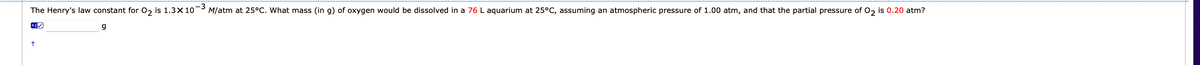 The Henry's law constant for 0, is 1.3×10¬3
M/atm at 25°C. What mass (in g) of oxygen would be dissolved in a 76 L aquarium at 25°C, assuming an atmospheric pressure of 1.00 atm, and that the partial pressure of 0, is 0.20 atm?
4.0

