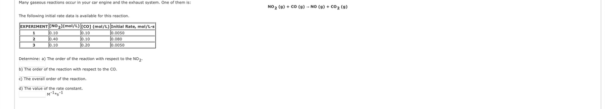 Many gaseous reactions occur in your car engine and the exhaust system. One of them is:
NO2 (g) + CO (g) → NO (g) + co2 (g)
The following initial rate data is available for this reaction.
EXPERIMENT [NO2](mol/L) [Co] (mol/L) Initial Rate, mol/L-s
1
0.10
0.10
0.0050
2
0.40
0.10
0.080
3
0.10
0.20
0.0050
Determine: a) The order of the reaction with respect to the NO2.
b) The order of the reaction with respect to the CO.
c) The overall order of the reaction.
d) The value of the rate constant.
M-1*s-1
