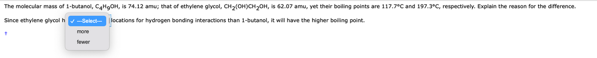 The molecular mass of 1-butanol, C4H9OH, is 74.12 amu; that of ethylene glycol, CH2(OH)CH2OH, is 62.07 amu, yet their boiling points are 117.7°C and 197.3°C, respectively. Explain the reason for the difference.
Since ethylene glycol h
--Select--
locations for hydrogen bonding interactions than 1-butanol, it will have the higher boiling point.
more
fewer
