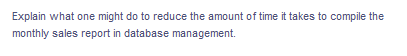 Explain what one might do to reduce the amount of time it takes to compile the
monthly sales report in database management.
