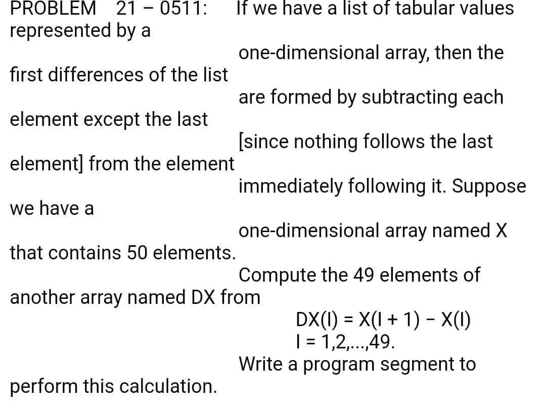 PROBLEM 21 - 0511:
represented by a
If we have a list of tabular values
one-dimensional array, then the
first differences of the list
are formed by subtracting each
element except the last
[since nothing follows the last
element] from the element
immediately following it. Suppose
we have a
one-dimensional array named X
that contains 50 elements.
Compute the 49 elements of
another array named DX from
DX(1) = X(I+ 1) - X(1)
| = 1,2,...,49.
Write a program segment to
l...!
perform this calculation.
