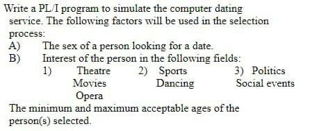 Write a PL/I program to simulate the computer dating
service. The following factors will be used in the selection
process:
A)
B)
The sex of a person looking for a date.
Interest of the person in the following fields:
1)
2) Sports
Dancing
3) Politics
Social events
Theatre
Movies
Opera
The minimum and maximum acceptable ages of the
person(s) selected.
