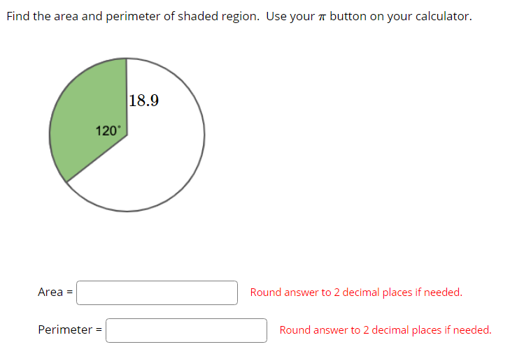 Find the area and perimeter of shaded region. Use your a button on your calculator.
18.9
120°
Area =
Round answer to 2 decimal places if needed.
Perimeter =
Round answer to 2 decimal places if needed.
