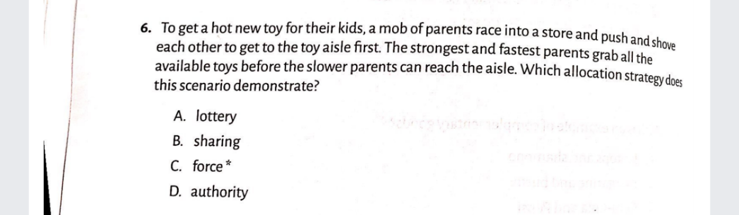 6. To get a hot new toy for their kids, a mob of parents race into a store and pushand che
each other to get to the toy aisle first. The strongest and fastest parents grab all the
available toys before the slower parents can reach the aisle. Which allocation strategydoes
this scenario demonstrate?
A. lottery
B. sharing
C. force *
D. authority
