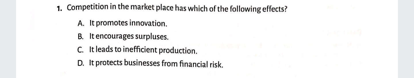 1. Competition in the market place has which of the following effects?
A. It promotes innovation.
B. It encourages surpluses.
C. It leads to inefficient production.
D. It protects businesses from financial risk.
