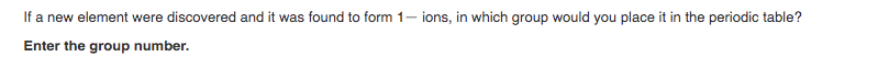 If a new element were discovered and it was found to form 1- ions, in which group would you place it in the periodic table?
