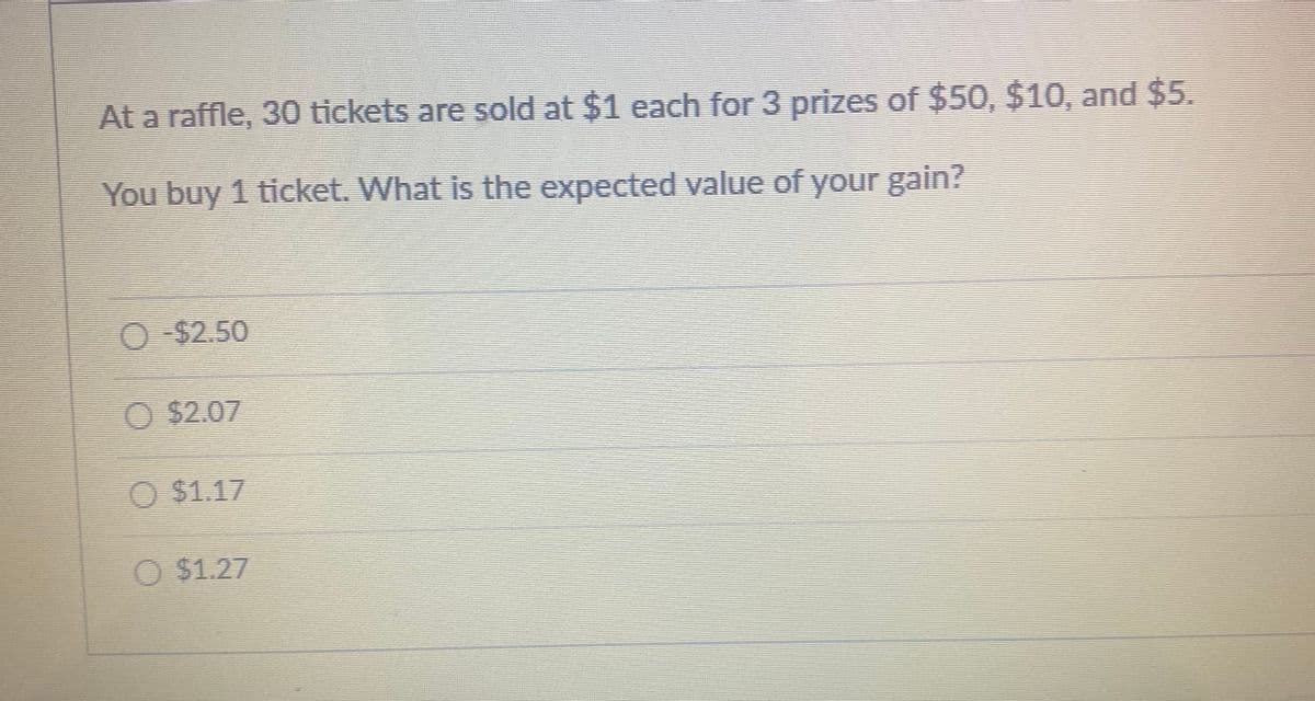 At a raffle, 30 tickets are sold at $1 each for 3 prizes of $50, $10, and $5.
You buy 1 ticket. What is the expected value of your gain?
O-$2.50
O$2.07
O $1.17
O $1.27