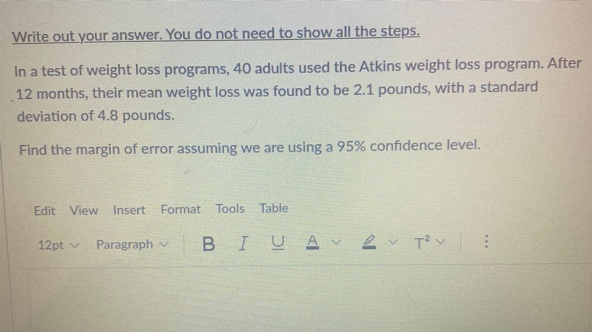 Write out your answer. You do not need to show all the steps.
In a test of weight loss programs, 40 adults used the Atkins weight loss program. After
12 months, their mean weight loss was found to be 2.1 pounds, with a standard
deviation of 4.8 pounds.
Find the margin of error assuming we are using a 95% confidence level.
Edit View Insert Format Tools Table
BIU
U
12pt v Paragraph
A
AV
2✓ T² V
MENENG
6