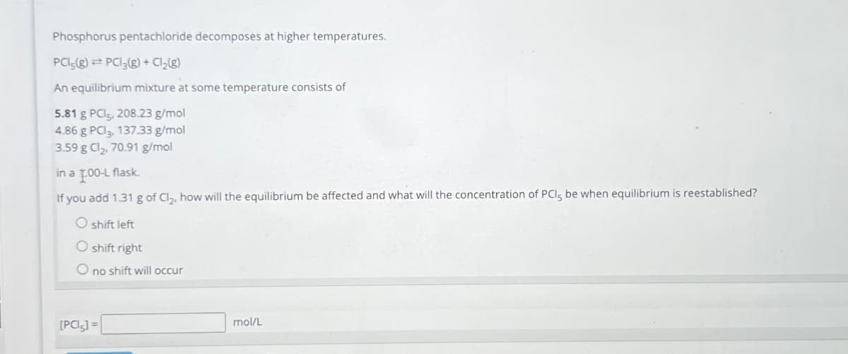 Phosphorus pentachloride decomposes at higher temperatures.
PCI5(8) PC13(g) + Cl₂(g)
An equilibrium mixture at some temperature consists of
5.81 g PCI5, 208.23 g/mol
4.86 g PC3, 137.33 g/mol
3.59 g Cl₂, 70.91 g/mol
in a 1.00-L flask.
If you add 1.31 g of Cl₂, how will the equilibrium be affected and what will the concentration of PCI, be when equilibrium is reestablished?
O shift left
O shift right
Ono shift will occur
[PCI5] =
mol/L