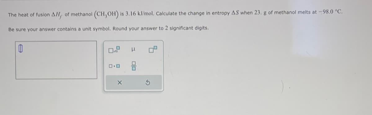 The heat of fusion AH, of methanol (CH,OH) is 3.16 kJ/mol. Calculate the change in entropy AS when 23. g of methanol melts at -98.0 °C.
Be sure your answer contains a unit symbol. Round your answer to 2 significant digits.
0
0
X
H
010