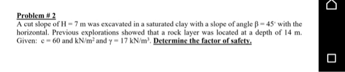 A cut slope of H = 7 m was excavated in a saturated clay with a slope of angle ß = 45° with the
horizontal. Previous explorations showed that a rock layer was located at a depth of 14 m.
Given: e- 60 and kN/m² and y = 17 kN/m³. Determine the factor of safety.
