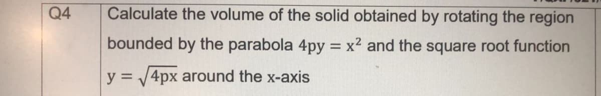 Q4
Calculate the volume of the solid obtained by rotating the region
bounded by the parabola 4py = x2 and the square root function
y = V4px around the x-axis
