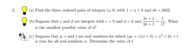 (a) Find the three ordered pairs of integers (a, b) with 1< a <b and ab = 2022.
2.
%3D
2c +1
1
(b) Suppose that c and d are integers with c> 0 and d > 0 and
What
2d + 1
17
is the smallest possible value of d?
(c) Suppose that p,r and t are real numbers for which (pr+r)(x+5) = r² + 3x +t
is true for all real numbers z. Determine the value of t.

