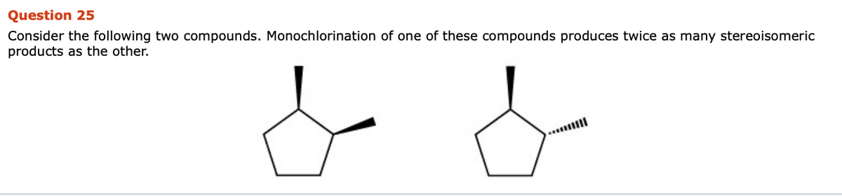 Question 25
Consider the following two compounds. Monochlorination of one of these compounds produces twice as many stereoisomeric
products as the other.
d