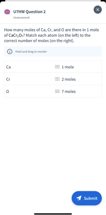 How many moles of Ca, Cr, and O are there in 1 mole
of CaCr₂O7? Match each atom (on the left) to the
correct number of moles (on the right).
Ca
Cr
U7HW Question 2
Unanswered
O
Hold and drag to reorder
= 1 mole
= 2 moles
= 7 moles
Submit