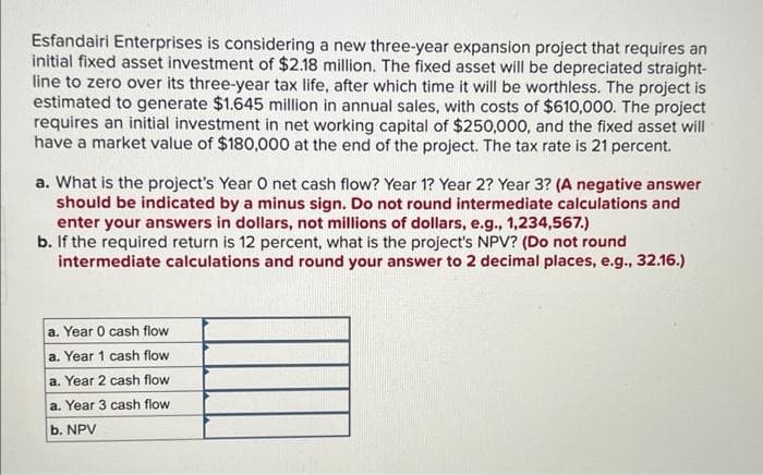 Esfandairi Enterprises is considering a new three-year expansion project that requires an
initial fixed asset investment of $2.18 million. The fixed asset will be depreciated straight-
line to zero over its three-year tax life, after which time it will be worthless. The project is
estimated to generate $1.645 million in annual sales, with costs of $610,000. The project
requires an initial investment in net working capital of $250,000, and the fixed asset will
have a market value of $180,000 at the end of the project. The tax rate is 21 percent.
a. What is the project's Year O net cash flow? Year 1? Year 2? Year 3? (A negative answer
should be indicated by a minus sign. Do not round intermediate calculations and
enter your answers in dollars, not millions of dollars, e.g., 1,234,567.)
b. If the required return is 12 percent, what is the project's NPV? (Do not round
intermediate calculations and round your answer to 2 decimal places, e.g., 32.16.)
a. Year 0 cash flow
a. Year 1 cash flow
a. Year 2 cash flow
a. Year 3 cash flow
b. NPV