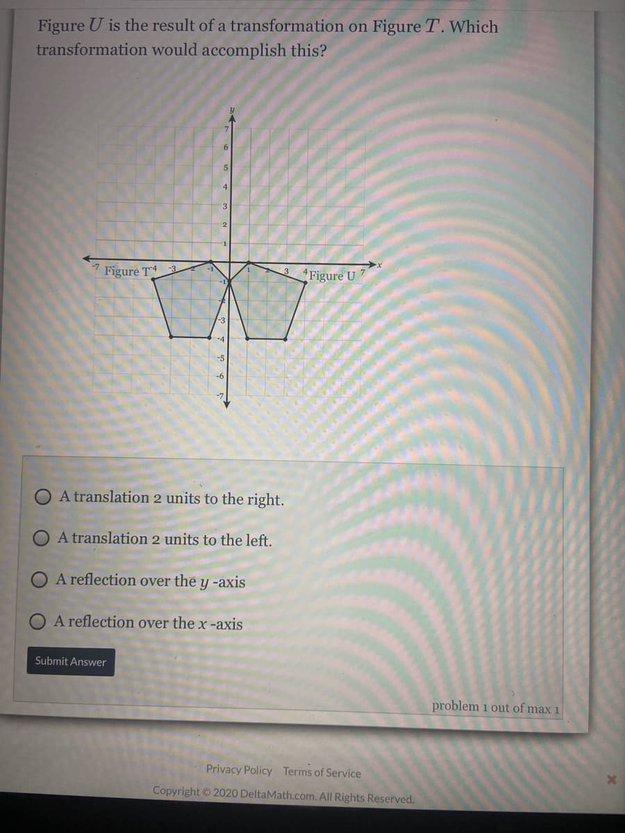 Figure U is the result of a transformation on Figure T. Which
transformation would accomplish this?
4
Figure T 3
3
Figure U 7
A translation 2 units to the right.
O A translation 2 units to the left.
A reflection over the y -axis
O A reflection over the x -axis
Submit Answer
problem 1 out of max 1
Privacy Policy Terms of Service
Copyright ©2020 DeltaMath.com. All Rights Reserved.
