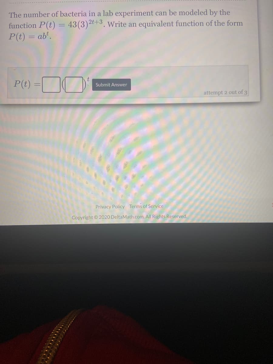 The number of bacteria in a lab experiment can be modeled by the
function P(t) = 43(3), Write an equivalent function of the form
P(t) = ab'.
2t+3
P(t)
Submit Answer
attempt 2 out of 3
Privacy Policy Terms of Service
Copyright © 2020 DeltaMath.com. All Rights Reserved.
