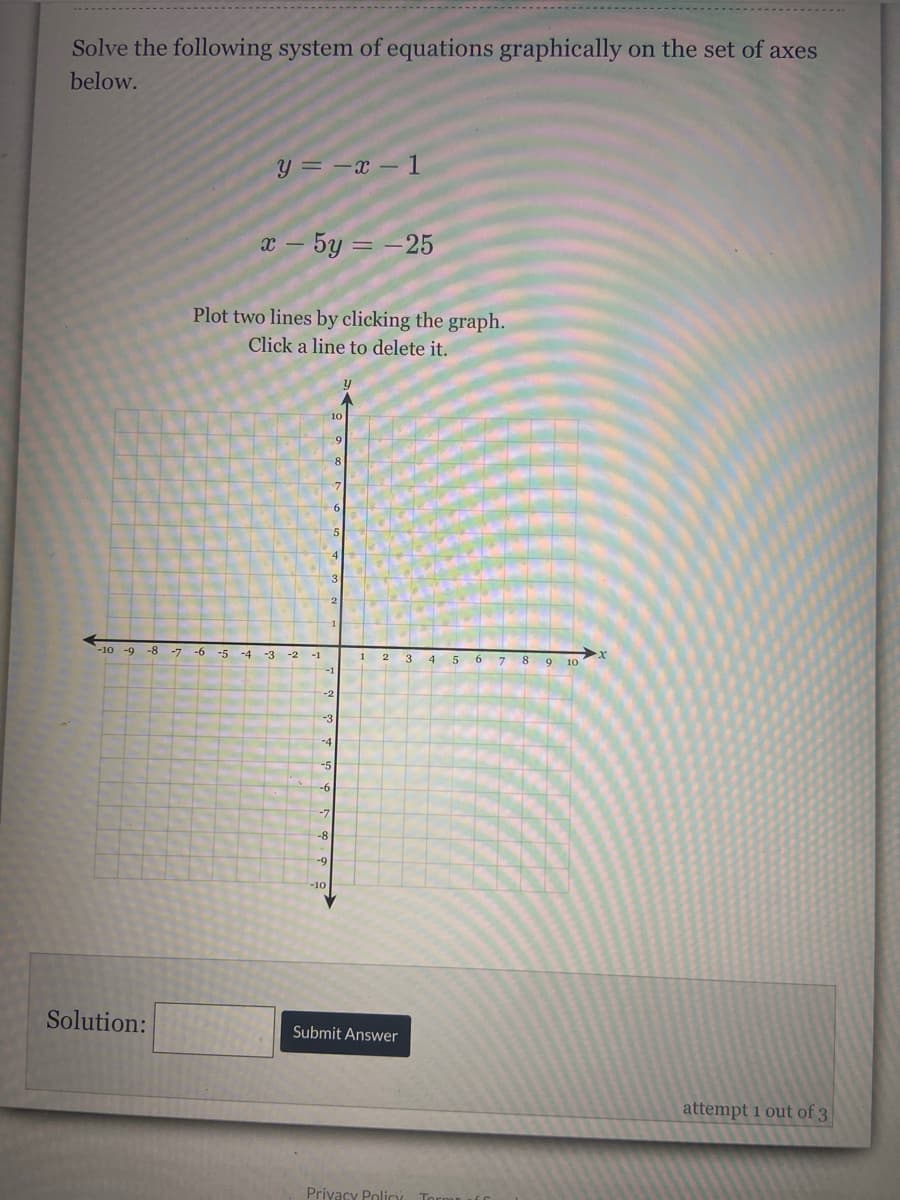 Solve the following system of equations graphically on the set of axes
below.
y = -x – 1
x – 5y = -25
Plot two lines by clicking the graph.
Click a line to delete it.
-2
-10 -9
-8
-7
-5
-4
-3
-2
-1
5 6
8 9 10
-2
-3
-4
-5
-6
-7
-8
-9
-10
Solution:
Submit Answer
attempt 1 out of 3
Privacy Policy
