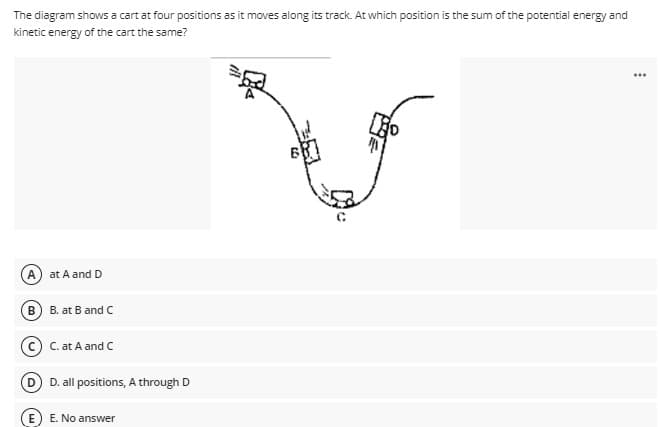 The diagram shows a cart at four positions as it moves along its track. At which position is the sum of the potential energy and
kinetic energy of the cart the same?
...
A.
at A and D
B) B. at B and C
C. at A and C
D D. all positions, A through D
E. No answer
