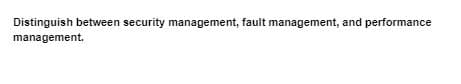 Distinguish between security management, fault management, and performance
management.
