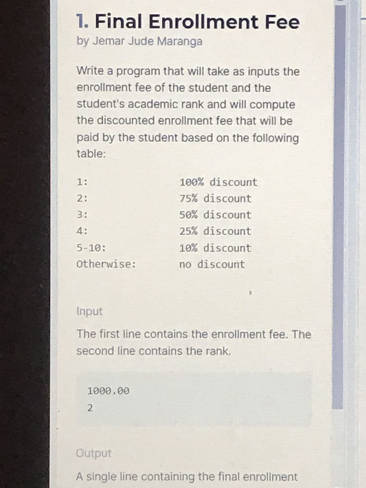 1. Final Enrollment Fee
by Jemar Jude Maranga
Write a program that will take as inputs the
enrollment fee of the student and the
student's academic rank and will compute
the discounted enrollment fee that will be
paid by the student based on the following
table:
1:
100% discount
2:
75% discount
3:
50% discount
4:
25% discount
5-10:
10% discount
Otherwise:
no discount
Input
The first line contains the enrollment fee. The
second line contains the rank.
1000.00
2
Output
A single line containing the final enrollment