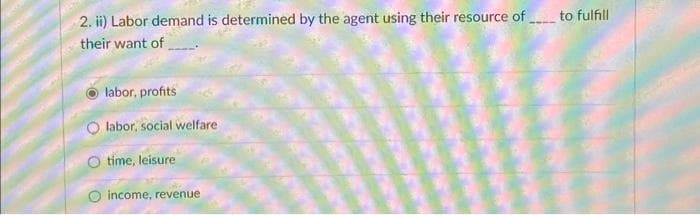 2. ii) Labor demand is determined by the agent using their resource of
their want of
labor, profits
labor, social welfare
O time, leisure
income, revenue
to fulfill