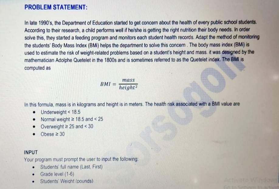 PROBLEM STATEMENT:
In late 1990's, the Department of Education started to get concern about the health of every public school students.
According to their research, a child performs well if he/she is getting the right nutrition their body needs. In order
solve this, they started a feeding program and monitors each student health records. Adapt the method of monitoring
the students' Body Mass Index (BMi) helps the department to solve this concern . The body mass index (BMi) is
used to estimate the risk of weight-related problems based on a student's height and mass. it was designed by the
mathematician Adolphe Quetelet in the 1800s and is sometimes referred to as the Quetelet index. The BMI is
computed as
mass
BMI =
height?
In this formula, mass is in kilograms and height is in meters. The health risk associated with a BMI value are
• Underweight < 18.5
• Normal weight 2 18.5 and < 25
• Overweight 2 25 and < 30
• Obese 2 30
orsogo
INPUT
Your program must prompt the user to input the following:
Students' full name (Last, First)
Grade level (1-6)
Students' Weight (pounds)
Activate Widow
