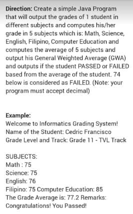 Direction: Create a simple Java Program
that will output the grades of 1 student i
different subjects and computes his/her
grade in 5 subjects which is: Math, Science,
English, Filipino, Computer Education and
computes the average of 5 subjects and
output his General Weighted Average (GWA)
and outputs if the student PASSED or FAILED
based from the average of the student. 74
below is considered as FAILED. (Note: your
program must accept decimal)
Example:
Welcome to Informatics Grading System!
Name of the Student: Cedric Francisco
Grade Level and Track: Grade 11- TVL Track
SUBJECTS:
Math : 75
Science: 75
English: 76
Filipino: 75 Computer Education: 85
The Grade Average is: 77.2 Remarks:
Congratulations! You Passed!
