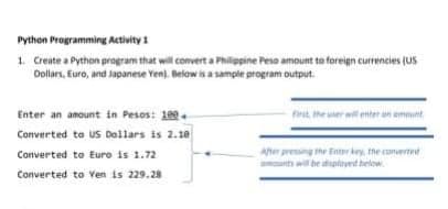 Python Programming Activity1
1. Create a Python program that will convert a Philippine Peso amount to foreign currencies (US
Dollars, Euro, and Japanese Yen). Below is a sample program output.
Enter an amount in Pesos: 109.
Converted te us Dollars is 2.10
Converted to Euro is 1.72
Converted to Ven is 229.28
first the uer wil enter an emmunt
After presing the Enter key, the converted
mounts will be displayed below.
