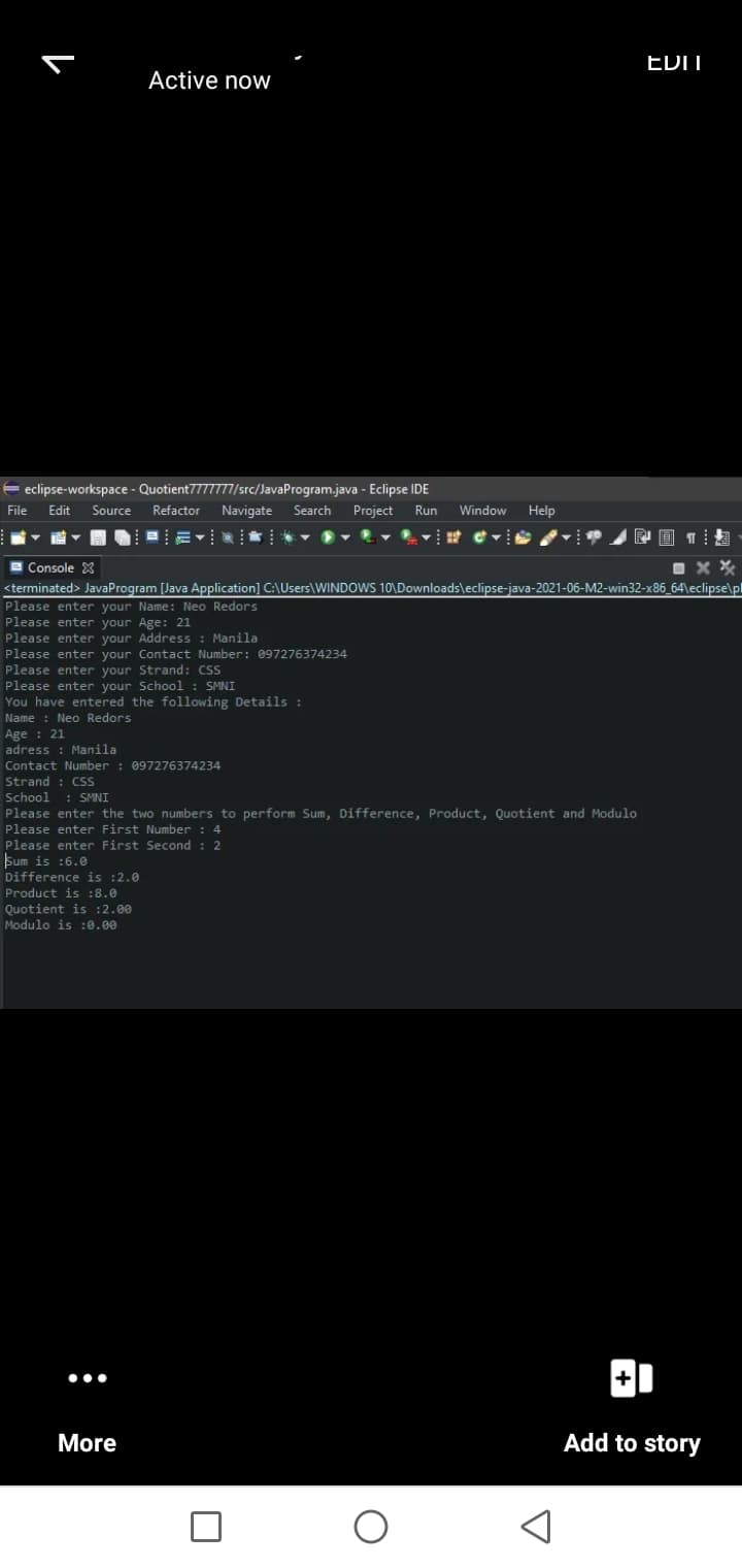 EDIT
Active now
E eclipse-workspace - Quotient7777777/src/JavaProgram.java - Eclipse IDE
File Edit Source
Refactor
Navigate Search Project
Run
Window
Help
a Console X
<terminated> JavaProgram [Java Application] C:\Users\WINDOWS 10\Downloads\eclipse-java-2021-06-M2-win32-x86_64\eclipse\pl
Please enter your Name: Neo Redors
Please enter your Age: 21
Please enter your Address : Manila
Please enter your Contact Number: 097276374234
Please enter your Strand: CSS
Please enter your School : SMNI
You have entered the following Details :
Name : Neo Redors
Age : 21
adress : Manila
Contact Number : 097276374234
Strand : CSS
School : SMNI
Please enter the two numbers to perform Sum, Difference, Product, Quotient and Modulo
Please enter First Number : 4
Please enter First Second : 2
Sum is :6.0
Difference is :2.0
Product is :8.0
Quotient is :2.00
Modulo is :0.00
•..
More
Add to story
