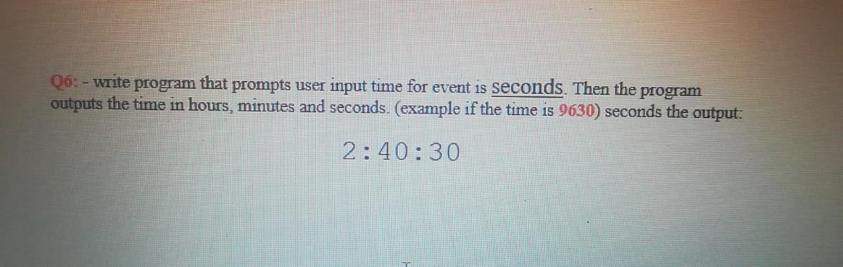 Q6: - write program that prompts user input time for event is seconds. Then the
outputs the time in hours, minutes and seconds. (example if the time is 9630) seconds the output:
program
2:40:30
