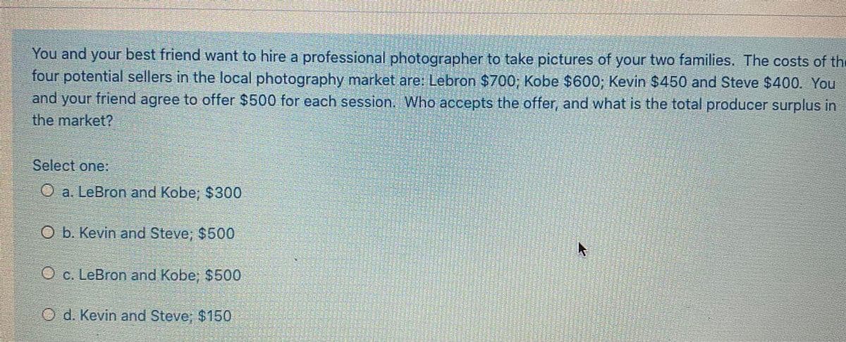 You and your best friend want to hire a professional photographer to take pictures of your two families, The costs of the
four potential sellers in the local photography market are: Lebron $700; Kobe $600; Kevin $450 and Steve $400. You
and your friend agree to offer $500 for each session. Who accepts the offer, and what is the total producer surplus in
the market?
Select one:
O a. LeBron and Kobe; $300
b. Kevin and Steve; $500
O c. LeBron and Kobe; $500
O d. Kevin and Steve; $150
