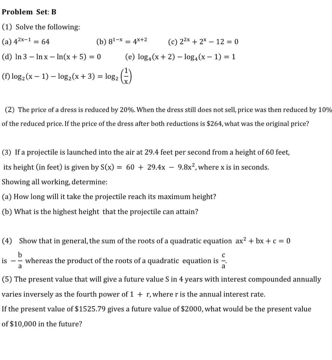 Problem Set: B
(1) Solve the following:
(а) 42х-1
(b) 81-х
(c) 22x + 2* – 12 = 0
= 64
4x+2
%3D
(d) In 3 – In x – In(x+ 5) = 0
(e) log4(x + 2) – log4(x – 1) = 1
(f) log2 (x – 1) – log2(x+ 3) = log,
(2) The price of a dress is reduced by 20%. When the dress still does not sell, price was then reduced by 10%
of the reduced price. If the price of the dress after both reductions is $264, what was the original price?
(3) If a projectile is launched into the air at 29.4 feet per second from a height of 60 feet,
its height (in feet) is given by S(x)
= 60 + 29.4x
9.8x?, where x is in seconds.
Showing all working, determine:
(a) How long will it take the projectile reach its maximum height?
(b) What is the highest height that the projectile can attain?
(4) Show that in general, the sum of the roots of a quadratic equation ax² + bx + c = 0
is
-- whereas the product of the roots of a quadratic equation is -.
a
(5) The present value that will give a future value S in 4 years with interest compounded annually
varies inversely as the fourth power of 1 + r, where r is the annual interest rate.
If the present value of $1525.79 gives a future value of $2000, what would be the present value
of $10,000 in the future?
