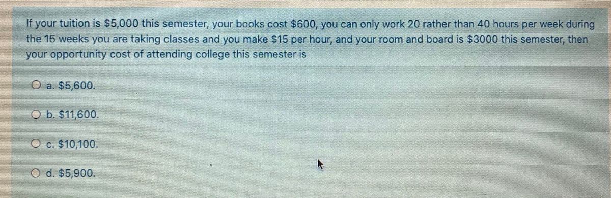 If your tuition is $5,000 this semester, your books cost $600, you can only work 20 rather than 40 hours per week during
the 15 weeks you are taking classes and you make $15 per hour, and your room and board is $3000 this semester, then
your opportunity cost of attending college this semester is
O a. $5,600.
O b. $11,600.
O c. $10,100.
O d. $5,900.
