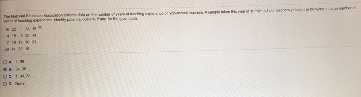 The National Education Association collects data on the number of years of teaching experience of high-school teachers. A sample taken this year of 19 high-school teachers yielded the following data on number of
years of teaching experience. Identify potential outliers, if any, for the given data.
16 22
1 34 15
4 18 6 20 14
17 19 16 10 21
30 14 38 18
O A. 1, 38
O B. 34, 38
OC. 1, 34, 38
O D. None
