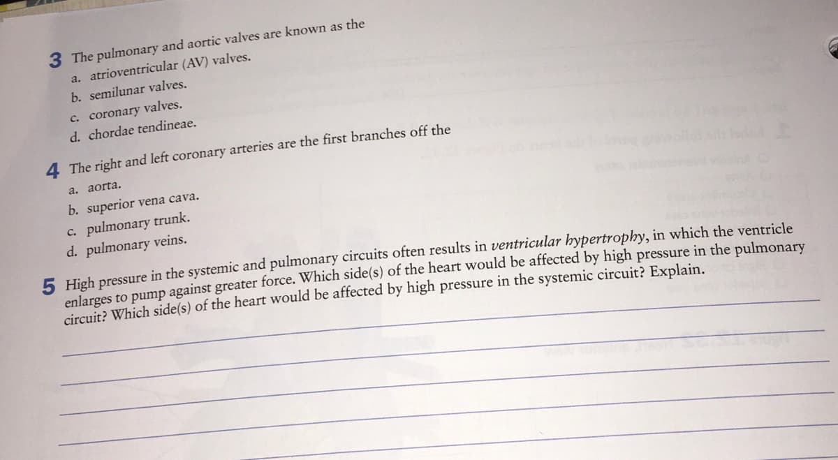 3 The pulmonary and aortic valves are known as the
a. atrioventricular (AV) valves.
b. semilunar valves.
c. coronary valves.
d. chordae tendineae.
4 The right and left coronary arteries are the first branches off the
a. aorta.
b. superior vena cava.
c. pulmonary trunk.
d. pulmonary veins.
5 High pressure in the systemic and pulmonary circuits often results in ventricular hypertrophy, in which the ventricle
enlarges to pump against greater force. Which side(s) of the heart would be affected by high pressure in the pulmonary
circuit? Which side(s) of the heart would be affected by high pressure in the systemic circuit? Explain.
