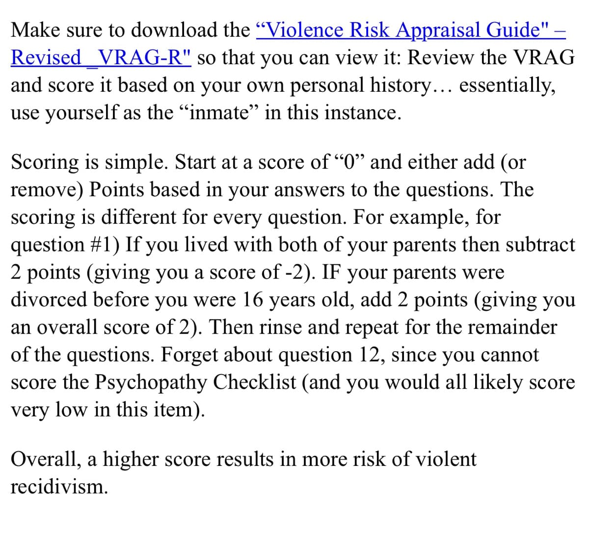 Make sure to download the "Violence Risk Appraisal Guide" –
Revised VRAG-R" so that you can view it: Review the VRAG
and score it based on your own personal history... essentially,
use yourself as the "inmate" in this instance.
Scoring is simple. Start at a score of "0" and either add (or
remove) Points based in your answers to the questions. The
scoring is different for every question. For example, for
question #1) If you lived with both of your parents then subtract
2 points (giving you a score of -2). IF your parents were
divorced before you were 16 years old, add 2 points (giving you
an overall score of 2). Then rinse and repeat for the remainder
of the questions. Forget about question 12, since you cannot
score the Psychopathy Checklist (and you would all likely score
very low in this item).
Overall, a higher score results in more risk of violent
recidivism.