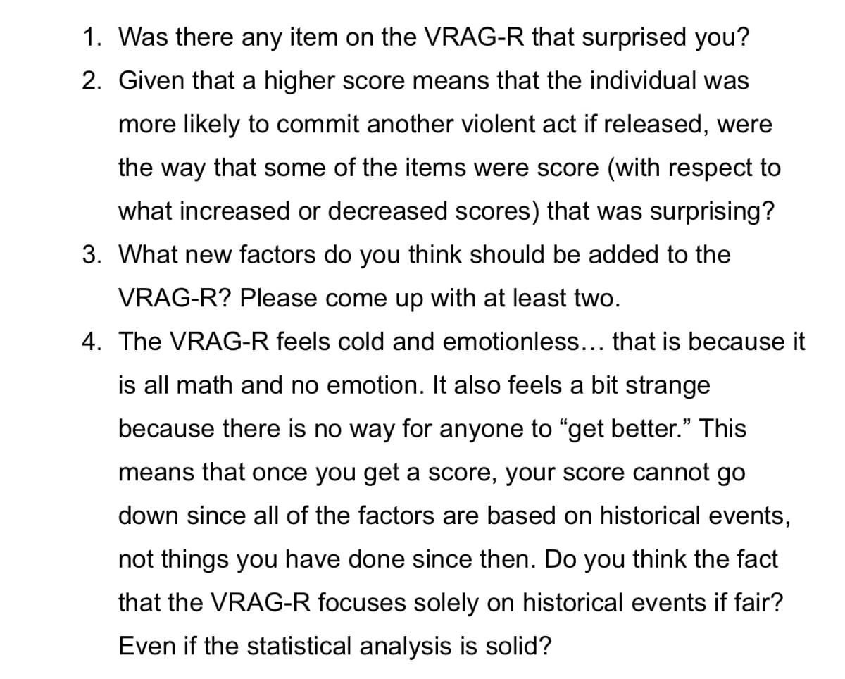 1. Was there any item on the VRAG-R that surprised you?
2. Given that a higher score means that the individual was
more likely to commit another violent act if released, were
the way that some of the items were score (with respect to
what increased or decreased scores) that was surprising?
3. What new factors do you think should be added to the
VRAG-R? Please come up with at least two.
4. The VRAG-R feels cold and emotionless... that is because it
is all math and no emotion. It also feels a bit strange
because there is no way for anyone to "get better." This
means that once you get a score, your score cannot go
down since all of the factors are based on historical events,
not things you have done since then. Do you think the fact
that the VRAG-R focuses solely on historical events if fair?
Even if the statistical analysis is solid?