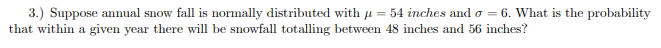 3.) Suppose annual snow fall is normally distributed with u = 54 inches and o = 6. What is the probability
that within a given year there will be snowfall totalling between 48 inches and 56 inches?
