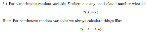 2.) For a continuous random variable X,where c is any one isolated number what is:
P(X = c)
Hint: For continuous random variables we always calculate things like:
P(a <r< b)
