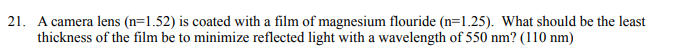 21. A camera lens (n=1.52) is coated with a film of magnesium flouride (n=1.25). What should be the least
thickness of the film be to minimize reflected light with a wavelength of 550 nm? (110 nm)
