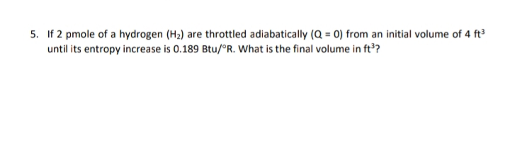 5. If 2 pmole of a hydrogen (H2) are throttled adiabatically (Q = 0) from an initial volume of 4 ft
until its entropy increase is 0.189 Btu/°R. What is the final volume in ft?
